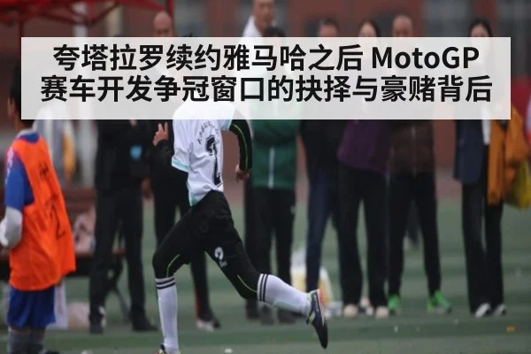 夸塔拉罗续约雅马哈之后 MotoGP赛车开发争冠窗口的抉择与豪赌背后